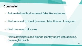 Conclusion
- Automated method to detect fake like instances
- Performs well to identify unseen fake likes on Instagram.
- ...