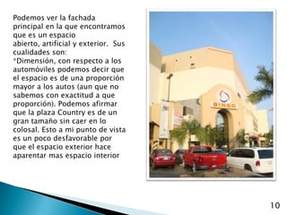 Podemos ver la fachada principal en la que encontramos que es un espacio abierto, artificial y exterior.  Sus cualidades son:*Dimensión, con respecto a los automóviles podemos decir que el espacio es de una proporción mayor a los autos (aun que no sabemos con exactitud a que proporción). Podemos afirmar que la plaza Country es de un gran tamaño sin caer en lo colosal. Esto a mi punto de vista es un poco desfavorable por que el espacio exterior hace aparentar mas espacio interior10