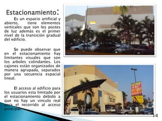 Estacionamiento:Es un espacio artificial y  abierto,  tiene elementos verticales que son los postes de luz además es el primer nivel de la transición gradual del edificio.Se puede observar que en el estacionamiento hay limitantes visuales que son los arboles colindantes. Los cajones están organizados de manera agrupada, separados por una secuencia espacial lineal.El acceso al edificio para los usuarios esta limitado por el estacionamiento debido a que no hay un vinculo real para el recorrido al acceso principal.14