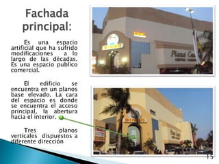 Fachada principal: 		Es una espacio artificial que ha sufrido modificaciones  a lo largo de las décadas. Es una espacio publico comercial.		El edificio se encuentra en un planos base elevado. La cara del espacio es donde  se encuentra el acceso  principal, la abertura hacia el interior.Tres planos verticales  dispuestos a diferente dirección15