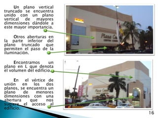 Un plano vertical truncado se encuentra unido con un plano vertical de mayores dimensiones dándole a estemayor importancia.Otros aberturas en la parte inferior del plano truncado que permiten el paso de la iluminación. Encontramosun plano en L que denota el volumen del edificio.En  el vértice de unión en los dos  planos, se encuentra un plano de menores dimensiones con una abertura que nos sugiere el acceso al edificio.16