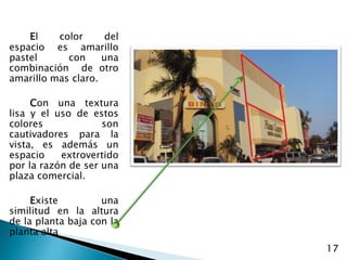 El color del espacio es amarillo pastel  con una combinación  de otro amarillo mas claro.Con una textura lisa y el uso de estos colores son cautivadores para la vista, es además un espacio extrovertido por la razón de ser una plaza comercial. Existe una similitud en la altura de la planta baja con la planta alta17