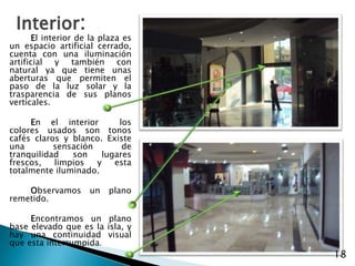 Interior:El interior de la plaza es un espacio artificial cerrado, cuenta con una iluminación artificial y también con natural ya que tiene unas aberturas que permiten el paso de la luz solar y la trasparencia de sus planos verticales.En el interior  los colores usados son tonos cafés claros y blanco. Existe una sensación de tranquilidad son lugares frescos, limpios y esta totalmente iluminado. Observamos un plano remetido.Encontramos un plano base elevado que es la isla, y hay una continuidad visual que esta interrumpida.18