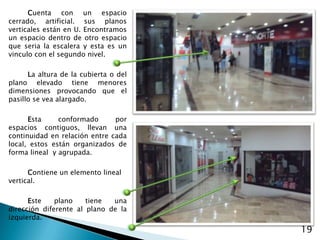 Cuenta con un espacio cerrado, artificial. sus planos verticales están en U. Encontramos un espacio dentro de otro espacio que seria la escalera y esta es un vinculo con el segundo nivel.La altura de la cubierta o del plano elevado tiene menores dimensiones provocando que el pasillo se vea alargado.Esta conformado por espacios contiguos, llevan una continuidad en relación entre cada local, estos están organizados de forma lineal  y agrupada.Contiene un elemento lineal vertical.Este plano tiene una dirección diferente al plano de la izquierda.19
