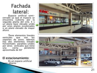 Fachada lateral:Espacio artificial semi-cerrado ya que el espacio se encuentra cubierto por la segunda planta del cine. E s un plano base elevado unido por unos planos escalonados a un plano elevado de mayor altura.Tiene elementos lineales verticales que son los soportes de acero. Además hay dos elementos lineales horizontales  paralelos unidos por otros  verticales que tiene una cierta pendiente aproximada de 60°	El estacionamiento:Es un espacio artificial semi-abierto21