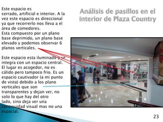 Este espacio es cerrado, artificial e interior. A la vez este espacio es direccional ya que recorrerlo nos lleva a el área de comedores.Esta compuesto por un plano base deprimido, un plano base elevado y podemos observar 6 planos verticales.Este espacio esta iluminado y se integra con un espacio central.El lugar es acogedor, no es cálido pero tampoco frio. Es un espacio cautivador (a mi punto de vista) debido a los plano verticales que son transparentes y dejan ver, no solo lo que hay del otro lado, sino deja ver una continuidad visual mas no una espacial.Análisis de pasillos en el interior de Plaza Country23