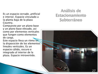 Análisis de Estacionamiento SubterráneoEs un espacio cerrado ,artificial e interior. Espacio vinculado a la planta baja de la plaza Country.Compuesto por un plano base y un plano base elevado, asi como por elementos verticales que fungen como elementos de carga.Este espacio lleva un ritmo en la disposición de los elementos lineales verticales. Es un espacio cálido, oscuro e integrado al interior de la plaza. Espacio introvertido.27
