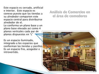 Este espacio es cerrado, artificial e interior.  Este espacio es conexo puesto que las tiendas a su alrededor comparten este espacio central para distribuirse alrededor de el.Lo conforma un plano base y un plano base elevado así como 4 planos verticales cada par de planos dispuestos en “L”Es un espacio iluminado, integrado a los espacios que conforman las tiendas y pasillos.Es un espacio frio, acogedor e introvertido.Análisis de Comercios en el área de comedores28