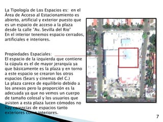 La Tipología de Los Espacios es:  en el Área de Acceso al Estacionamiento es abierto, artificial y exterior puesto que es un espacio de acceso a la plaza desde la calle ”Av. Sevilla del Rio”En el interior tenemos espacio cerrados, artificiales e interiores.Propiedades Espaciales:El espacio de la izquierda que contiene la cúpula es el de mayor jerarquía ya que básicamente es la plaza y en torno a este espacio se crearon los otros espacios (Sears y cinemas del C.)La plaza carece de equilibrio debido a los anexos pero la proporción es la adecuada ya que no vemos un cuerpo de tamaño colosal y los usuarios que asisten a esta plaza lucen cómodos no hay carencias de espacios tanto exteriores como interiores.7