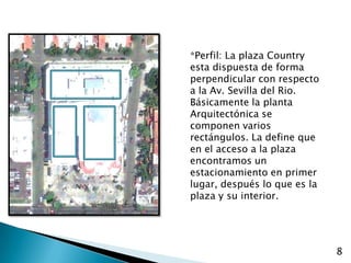 *Perfil: La plaza Country esta dispuesta de forma perpendicular con respecto a la Av. Sevilla del Rio. Básicamente la planta Arquitectónica se componen varios rectángulos. La define que en el acceso a la plaza encontramos un estacionamiento en primer lugar, después lo que es la plaza y su interior.8