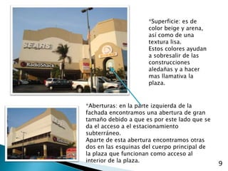 *Superficie: es de color beige y arena, así como de una textura lisa.Estos colores ayudan a sobresalir de las construcciones aledañas y a hacer mas llamativa la plaza.*Aberturas: en la parte izquierda de la fachada encontramos una abertura de gran tamaño debido a que es por este lado que se da el acceso a el estacionamiento subterráneo.Aparte de esta abertura encontramos otras dos en las esquinas del cuerpo principal de la plaza que funcionan como acceso al interior de la plaza.9