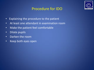 Procedure for IDO
• Explaining the procedure to the patient
• At least one attendant in examination room
• Make the patient feel comfortable
• Dilate pupils
• Darken the room
• Keep both eyes open
 