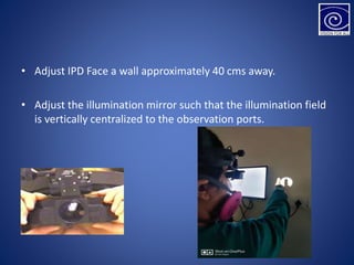 • Adjust IPD Face a wall approximately 40 cms away.
• Adjust the illumination mirror such that the illumination field
is vertically centralized to the observation ports.
 