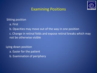 Examining Positions
Sitting position
a. First
b. Opacities may move out of the way in one position
c. Change in retinal folds and expose retinal breaks which may
not be otherwise visible
Lying down position
a. Easier for the patient
b. Examination of periphery
 
