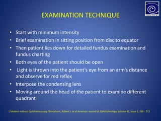 EXAMINATION TECHNIQUE
• Start with minimum intensity
• Brief examination in sitting position from disc to equator
• Then patient lies down for detailed fundus examination and
fundus charting
• Both eyes of the patient should be open
• Light is thrown into the patient’s eye from an arm’s distance
and observe for red reflex
• Interpose the condensing lens
• Moving around the head of the patient to examine different
quadrant1
1 Modern Indirect Ophthalmoscopy /Brockhurst, Robert J. et al.American Journal of Ophthalmology, Volume 41, Issue 2, 265 - 272
 