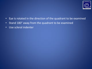 • Eye is rotated in the direction of the quadrant to be examined
• Stand 180° away from the quadrant to be examined
• Use scleral indenter
 