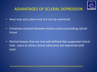 ADVANTAGES OF SCLERAL DEPRESSION
• Area near pars plana and ora can be examined
• Enhances contrast between lesions and surrounding retinal
tissue
• Retinal lesions that are not well defined like suspected retinal
hole , tears or vitreo retinal adhesions are examined with
ease1
1REVIEWOFOPTOMETRY.COM/ARTICLE/THELOSTARTOFOPTOMETRYPART1AREFRESHERONSCLERALDEPRESSION
 