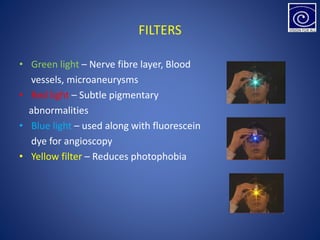 FILTERS
• Green light – Nerve fibre layer, Blood
vessels, microaneurysms
• Red light – Subtle pigmentary
abnormalities
• Blue light – used along with fluorescein
dye for angioscopy
• Yellow filter – Reduces photophobia
 