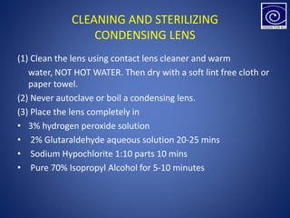 CLEANING AND STERILIZING
CONDENSING LENS
(1) Clean the lens using contact lens cleaner and warm
water, NOT HOT WATER. Then dry with a soft lint free cloth or
paper towel.
(2) Never autoclave or boil a condensing lens.
(3) Place the lens completely in
• 3% hydrogen peroxide solution
• 2% Glutaraldehyde aqueous solution 20-25 mins
• Sodium Hypochlorite 1:10 parts 10 mins
• Pure 70% Isopropyl Alcohol for 5-10 minutes
 