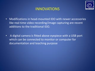 INNOVATIONS
• Modifications in head-mounted IDO with newer accessories
like real-time video recording/image capturing are recent
additions to the traditional IDO.
• A digital camera is fitted above eyepiece with a USB port
which can be connected to monitor or computer for
documentation and teaching purpose
 