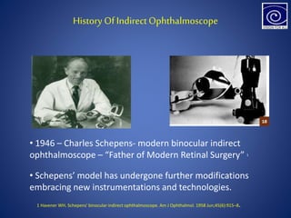 History Of Indirect Ophthalmoscope
• 1946 – Charles Schepens- modern binocular indirect
ophthalmoscope – “Father of Modern Retinal Surgery” 1
• Schepens’ model has undergone further modifications
embracing new instrumentations and technologies.
1 Havener WH. Schepens' binocular indirect ophthalmoscope. Am J Ophthalmol. 1958 Jun;45(6):915–8.
 