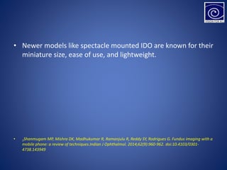 • Newer models like spectacle mounted IDO are known for their
miniature size, ease of use, and lightweight.
• 1Shanmugam MP, Mishra DK, Madhukumar R, Ramanjulu R, Reddy SY, Rodrigues G. Fundus imaging with a
mobile phone: a review of techniques.Indian J Ophthalmol. 2014;62(9):960-962. doi:10.4103/0301-
4738.143949
 