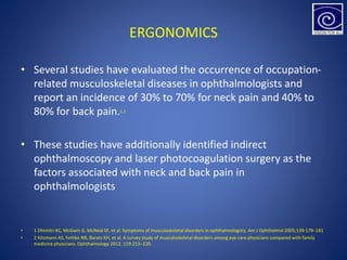 ERGONOMICS
• Several studies have evaluated the occurrence of occupation-
related musculoskeletal diseases in ophthalmologists and
report an incidence of 30% to 70% for neck pain and 40% to
80% for back pain.1,2
• These studies have additionally identified indirect
ophthalmoscopy and laser photocoagulation surgery as the
factors associated with neck and back pain in
ophthalmologists
• 1 Dhimitri KC, McGwin G, McNeal SF, et al. Symptoms of musculoskeletal disorders in ophthalmologists. Am J Ophthalmol 2005;139:179–181
• 2 Kitzmann AS, Fethke NB, Baratz KH, et al. A survey study of musculoskeletal disorders among eye care physicians compared with family
medicine physicians. Ophthalmology 2012; 119:213–220.
 