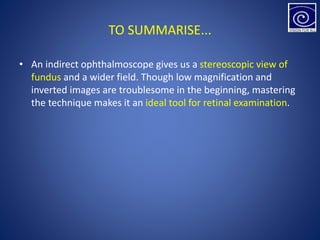 TO SUMMARISE...
• An indirect ophthalmoscope gives us a stereoscopic view of
fundus and a wider field. Though low magnification and
inverted images are troublesome in the beginning, mastering
the technique makes it an ideal tool for retinal examination.
 