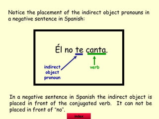 Notice the placement of the indirect object pronouns in
a negative sentence in Spanish:
Él no te canta.
indirect
object
pronoun
verb
In a negative sentence in Spanish the indirect object is
placed in front of the conjugated verb. It can not be
placed in front of “no”.
index
 