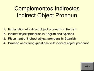 Complementos Indirectos
Indirect Object Pronoun
1. Explanation of indirect object pronouns in English
2. Indirect object pronouns in English and Spanish
3. Placement of indirect object pronouns in Spanish
4. Practice answering questions with indirect object pronouns
index
 
