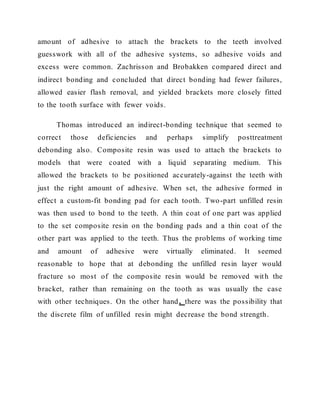 amount of adhesive to attach the brackets to the teeth involved
guesswork with all of the adhesive systems, so adhesive voids and
excess were common. Zachrisson and Brobakken compared direct and
indirect bonding and concluded that direct bonding had fewer failures,
allowed easier flash removal, and yielded brackets more closely fitted
to the tooth surface with fewer voids.
Thomas introduced an indirect-bonding technique that seemed to
correct those deficiencies and perhaps simplify posttreatment
debonding also. Composite resin was used to attach the brackets to
models that were coated with a liquid separating medium. This
allowed the brackets to be positioned accurately-against the teeth with
just the right amount of adhesive. When set, the adhesive formed in
effect a custom-fit bonding pad for each tooth. Two-part unfilled resin
was then used to bond to the teeth. A thin coat of one part was applied
to the set composite resin on the bonding pads and a thin coat of the
other part was applied to the teeth. Thus the problems of working time
and amount of adhesive were virtually eliminated. It seemed
reasonable to hope that at debonding the unfilled resin layer would
fracture so most of the composite resin would be removed with the
bracket, rather than remaining on the tooth as was usually the case
with other techniques. On the other hand, there was the possibility that
the discrete film of unfilled resin might decrease the bond strength.
 
