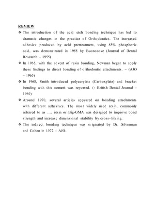 REVIEW
 The introduction of the acid etch bonding technique has led to
dramatic changes in the practice of Orthodontics. The increased
adhesive produced by acid pretreatment, using 85% phosphoric
acid, was demonstrated in 1955 by Buonocose (Journal of Dental
Research – 1955)
 In 1965, with the advent of resin bonding, Newman began to apply
these findings to direct bonding of orthodontic attachments. – (AJO
– 1965)
 In 1968, Smith introduced polyacrylate (Carboxylate) and bracket
bonding with this cement was reported. (- British Dental Journal –
1969)
 Around 1970, several articles appeared on bonding attachments
with different adhesives. The most widely used resin, commonly
referred to as …. resin or Big-GMA was designed to improve bond
strength and increase dimensional stability by cross -linking.
 The indirect bonding technique was originated by Dr. Silverman
and Cohen in 1972 – AJO.
 