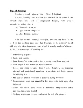 Type of Bonding:
Bonding is broadly divided into 1. Direct 2. Indirect
In direct bonding, the brackets are attached to the tooth is the
correct mesiodistal and occlusogingival heights, with proper
angulations, using either a
a. Chemical curved or
b. Light curved composite
c. Glass Ionomer cement
With the indirect bonding technique, brackets are fixed to the
tooth in the working casts and then transfers to the patients’ mouth
with the help of an impression tray, which is usually made of silicone.
To list, the advantages of bonding are:
1. Esthetically superior
2. Faster and simpler
3. Less discomfort to the patient (no separation and band seating)
4. Arch length is not increased by band material
5. Bonds are more hygienic than bands, therefore, an improved
gingival and periodontal condition is possible, and better access
for clearing is a….
6. Mesiodistal enamel reduction is possible during treatment
7. Interproximal areas are accessible for composite build-ups, when
indicated.
8. Caries risk under loose bands is eliminated interproximal caries
can be detected and treated.
9. No band space area present to close at the end of treatment.
 
