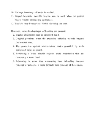 10. No large inventory of bands is needed.
11. Lingual brackets, invisible braces, can be used when the patient
rejects visible orthodontic appliances.
12. Brackets may be recycled further reducing the cost.
However, some disadvantages of bonding are present:
2. Weaker attachment than in cemented band.
3. Gingival problems when the excessive adhesive extends beyond
the bracket base.
4. The protection against intrerproximal caries provided by well-
contoured bands is absent.
5. Rebonding a loose bracket required more preparation than re-
cementing a loose band.
6. Rebonding is more time consuming than debanding because
removed of adhesive is more difficult then removal of the cement.
 