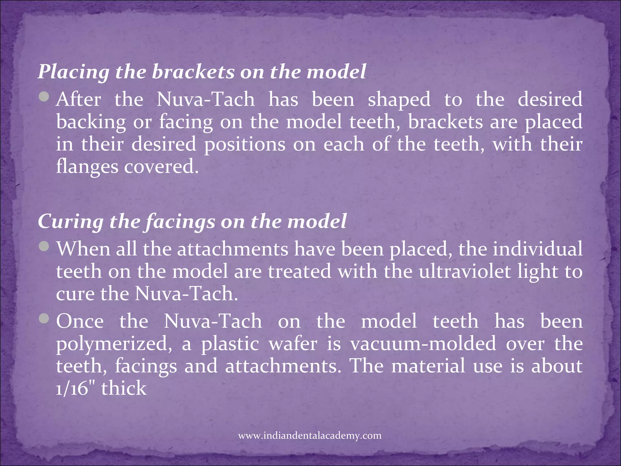 Placing the brackets on the model
After the Nuva-Tach has been shaped to the desired
backing or facing on the model teeth, brackets are placed
in their desired positions on each of the teeth, with their
flanges covered.
Curing the facings on the model
When all the attachments have been placed, the individual
teeth on the model are treated with the ultraviolet light to
cure the Nuva-Tach.
Once the Nuva-Tach on the model teeth has been
polymerized, a plastic wafer is vacuum-molded over the
teeth, facings and attachments. The material use is about
1/16" thick
www.indiandentalacademy.com
 