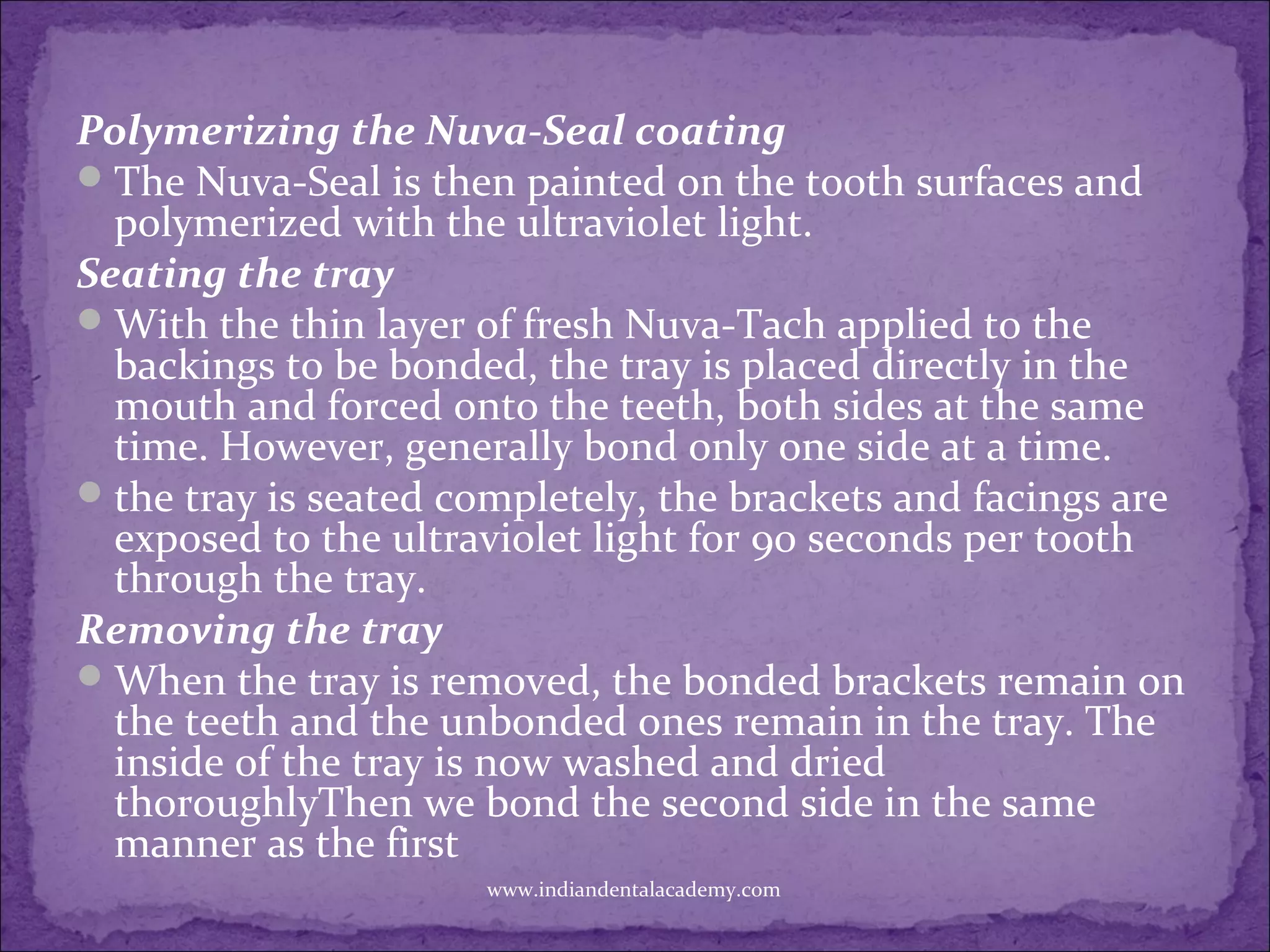 Polymerizing the Nuva-Seal coating
The Nuva-Seal is then painted on the tooth surfaces and
polymerized with the ultraviolet light.
Seating the tray
With the thin layer of fresh Nuva-Tach applied to the
backings to be bonded, the tray is placed directly in the
mouth and forced onto the teeth, both sides at the same
time. However, generally bond only one side at a time.
the tray is seated completely, the brackets and facings are
exposed to the ultraviolet light for 90 seconds per tooth
through the tray.
Removing the tray
When the tray is removed, the bonded brackets remain on
the teeth and the unbonded ones remain in the tray. The
inside of the tray is now washed and dried
thoroughlyThen we bond the second side in the same
manner as the first
www.indiandentalacademy.com
 