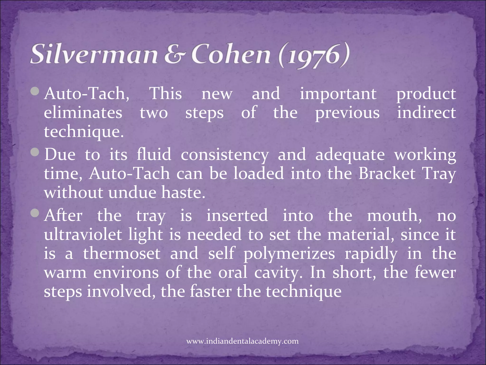 Auto-Tach, This new and important product
eliminates two steps of the previous indirect
technique.
Due to its fluid consistency and adequate working
time, Auto-Tach can be loaded into the Bracket Tray
without undue haste.
After the tray is inserted into the mouth, no
ultraviolet light is needed to set the material, since it
is a thermoset and self polymerizes rapidly in the
warm environs of the oral cavity. In short, the fewer
steps involved, the faster the technique
www.indiandentalacademy.com
 