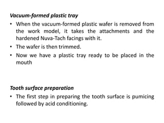 Vacuum-formed plastic tray
• When the vacuum-formed plastic wafer is removed from
the work model, it takes the attachments and the
hardened Nuva-Tach facings with it.
• The wafer is then trimmed.
• Now we have a plastic tray ready to be placed in the
mouth
Tooth surface preparation
• The first step in preparing the tooth surface is pumicing
followed by acid conditioning.
 