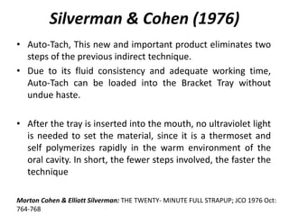 • Auto-Tach, This new and important product eliminates two
steps of the previous indirect technique.
• Due to its fluid consistency and adequate working time,
Auto-Tach can be loaded into the Bracket Tray without
undue haste.
• After the tray is inserted into the mouth, no ultraviolet light
is needed to set the material, since it is a thermoset and
self polymerizes rapidly in the warm environment of the
oral cavity. In short, the fewer steps involved, the faster the
technique
Silverman & Cohen (1976)
Morton Cohen & Elliott Silverman: THE TWENTY- MINUTE FULL STRAPUP; JCO 1976 Oct:
764-768
 