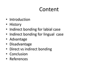 Content
• Introduction
• History
• Indirect bonding for labial case
• Indirect bonding for lingual case
• Advantage
• Disadvantage
• Direct vs indirect bonding
• Conclusion
• References
 