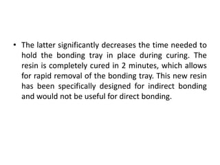 • The latter significantly decreases the time needed to
hold the bonding tray in place during curing. The
resin is completely cured in 2 minutes, which allows
for rapid removal of the bonding tray. This new resin
has been specifically designed for indirect bonding
and would not be useful for direct bonding.
 