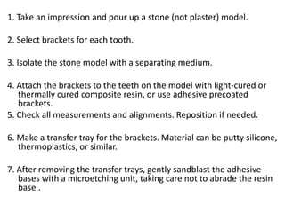 1. Take an impression and pour up a stone (not plaster) model.
2. Select brackets for each tooth.
3. Isolate the stone model with a separating medium.
4. Attach the brackets to the teeth on the model with light-cured or
thermally cured composite resin, or use adhesive precoated
brackets.
5. Check all measurements and alignments. Reposition if needed.
6. Make a transfer tray for the brackets. Material can be putty silicone,
thermoplastics, or similar.
7. After removing the transfer trays, gently sandblast the adhesive
bases with a microetching unit, taking care not to abrade the resin
base..
 