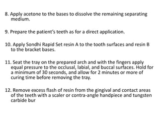 8. Apply acetone to the bases to dissolve the remaining separating
medium.
9. Prepare the patient’s teeth as for a direct application.
10. Apply Sondhi Rapid Set resin A to the tooth surfaces and resin B
to the bracket bases.
11. Seat the tray on the prepared arch and with the fingers apply
equal pressure to the occlusal, labial, and buccal surfaces. Hold for
a minimum of 30 seconds, and allow for 2 minutes or more of
curing time before removing the tray.
12. Remove excess flash of resin from the gingival and contact areas
of the teeth with a scaler or contra-angle handpiece and tungsten
carbide bur.
 