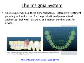 The Insignia System
• This setup serves as a three dimensional (3D) interactive treatment
planning tool and is used for the production of personalized
appliances (archwires, brackets, and indirect bonding transfer
devices)
https://doi.org/10.1053/j.sodo.2006.11.008
 