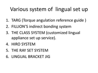 Various system of lingual set up
1. TARG (Torque angulation reference guide )
2. FILLION’S indirect bonding system
3. THE CLASS SYSTEM (customized lingual
appliance set up service).
4. HIRO SYSTEM
5. THE RAY SET SYSTEM
6. LINGUAL BRACKET JIG
 