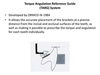 Torque Angulation Reference Guide
(TARG) System
• Developed by ORMCO IN 1984
• It allows the accurate placement of the brackets at a precise
distance from the incisal and occlusal surfaces of the teeth, as
well as making it possible to prescribe the torque and angulation
for each tooth individually.
 