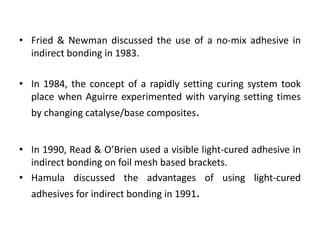 • Fried & Newman discussed the use of a no-mix adhesive in
indirect bonding in 1983.
• In 1984, the concept of a rapidly setting curing system took
place when Aguirre experimented with varying setting times
by changing catalyse/base composites.
• In 1990, Read & O’Brien used a visible light-cured adhesive in
indirect bonding on foil mesh based brackets.
• Hamula discussed the advantages of using light-cured
adhesives for indirect bonding in 1991.
 