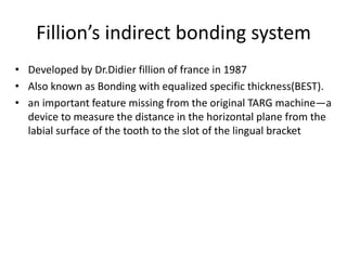 Fillion’s indirect bonding system
• Developed by Dr.Didier fillion of france in 1987
• Also known as Bonding with equalized specific thickness(BEST).
• an important feature missing from the original TARG machine—a
device to measure the distance in the horizontal plane from the
labial surface of the tooth to the slot of the lingual bracket
 