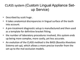 CLASS system (Custom Lingual Appliance Set-
up Service)
• Described by scott huge .
• It takes anatomical discrepancies in lingual surface of the teeth
into account.
• A pre-treatment diagnostic setup is manufactured and then used
as a template for definitive bracket fitting.
• the number of laboratory procedures involved, this system ends
up being more complex, more costly, yet less accurate.
• An evolution of the CLASS method is the BASS (Basetta Alveolare
Sistema set-up), which allows a more precise transfer from the
set-up to the mal-occlusion models.
 