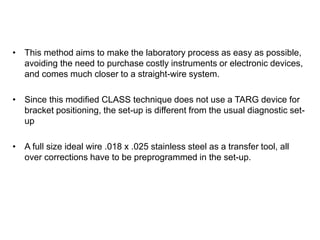 • This method aims to make the laboratory process as easy as possible,
avoiding the need to purchase costly instruments or electronic devices,
and comes much closer to a straight-wire system.
• Since this modified CLASS technique does not use a TARG device for
bracket positioning, the set-up is different from the usual diagnostic set-
up
• A full size ideal wire .018 x .025 stainless steel as a transfer tool, all
over corrections have to be preprogrammed in the set-up.
 